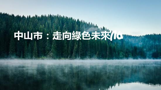 中山市：走向綠色未來(lái)！--探討中山節(jié)能環(huán)保新動(dòng)能